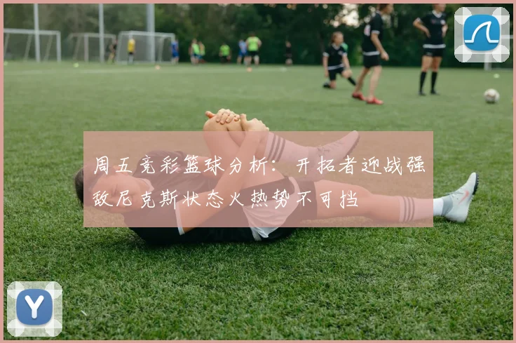 周五竞彩篮球分析：开拓者迎战强敌尼克斯状态火热势不可挡