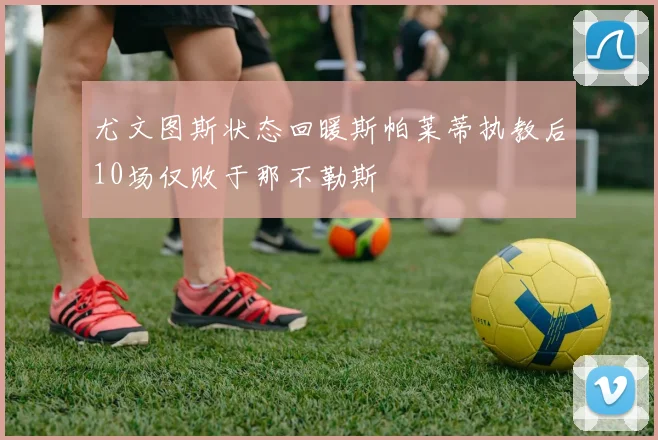 尤文图斯状态回暖斯帕莱蒂执教后10场仅败于那不勒斯