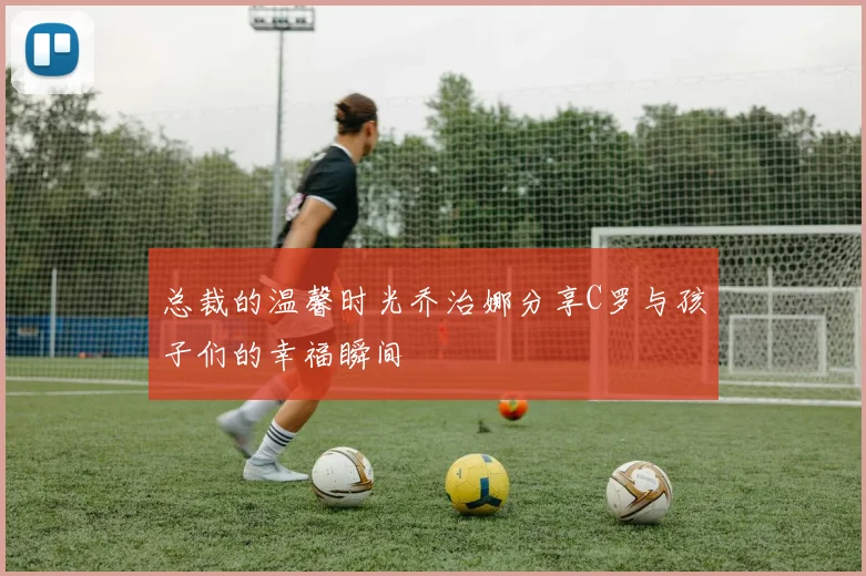 总裁的温馨时光乔治娜分享C罗与孩子们的幸福瞬间