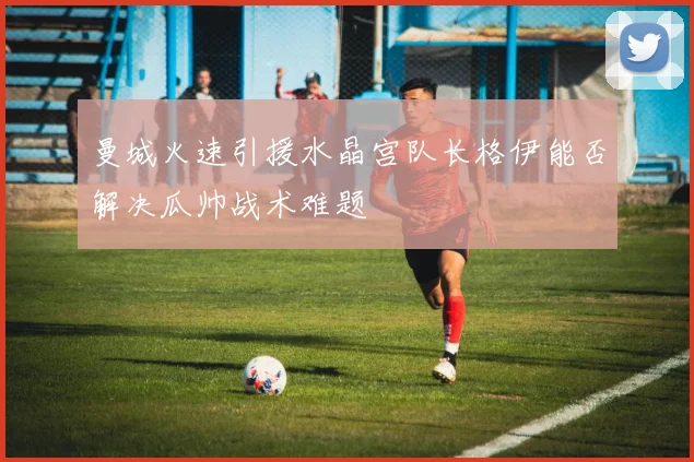 曼城火速引援水晶宫队长格伊能否解决瓜帅战术难题