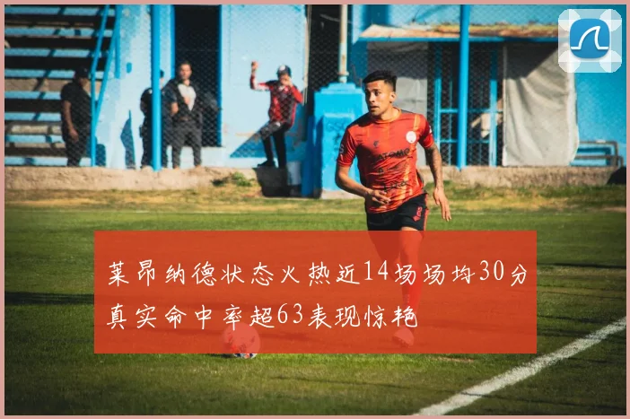 莱昂纳德状态火热近14场场均30分真实命中率超63表现惊艳