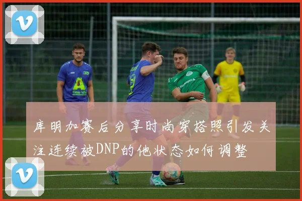 库明加赛后分享时尚穿搭照引发关注连续被DNP的他状态如何调整
