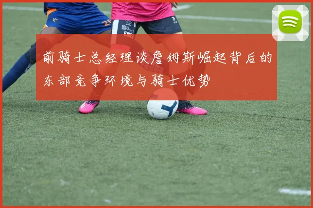 前骑士总经理谈詹姆斯崛起背后的东部竞争环境与骑士优势