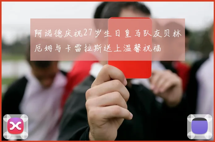 阿诺德庆祝27岁生日皇马队友贝林厄姆与卡雷拉斯送上温馨祝福