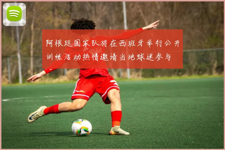 阿根廷国家队将在西班牙举行公开训练活动热情邀请当地球迷参与