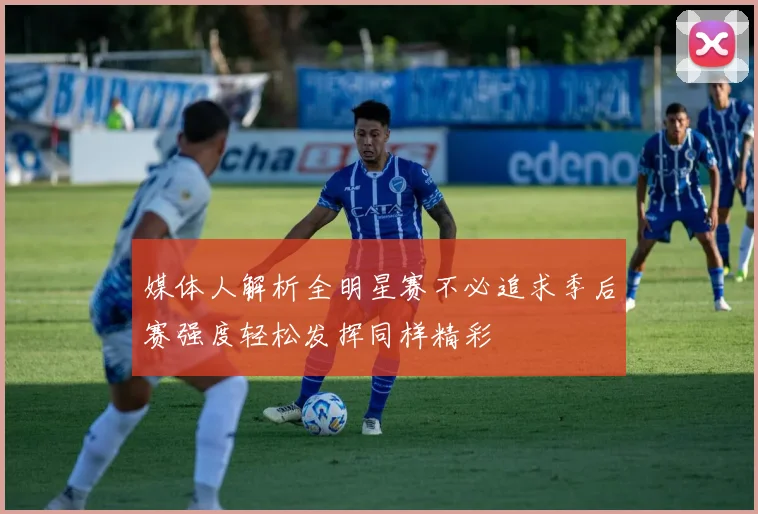媒体人解析全明星赛不必追求季后赛强度轻松发挥同样精彩