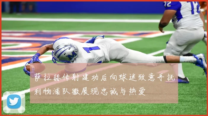 萨拉赫传射建功后向球迷致意手抚利物浦队徽展现忠诚与热爱