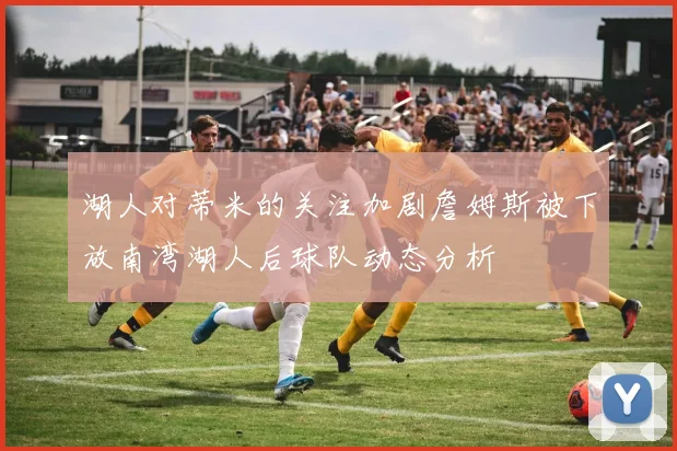 湖人对蒂米的关注加剧詹姆斯被下放南湾湖人后球队动态分析