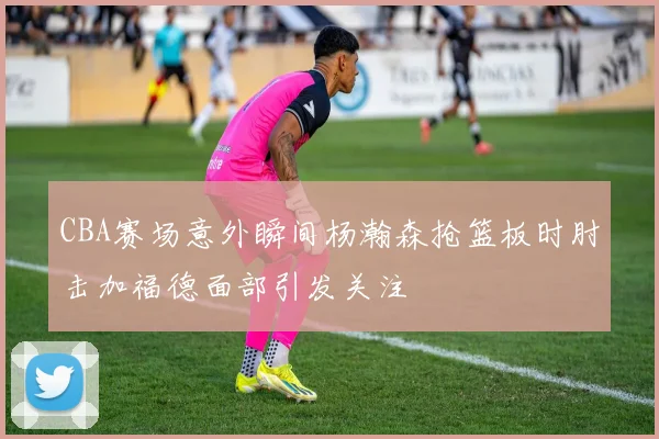 CBA赛场意外瞬间杨瀚森抢篮板时肘击加福德面部引发关注