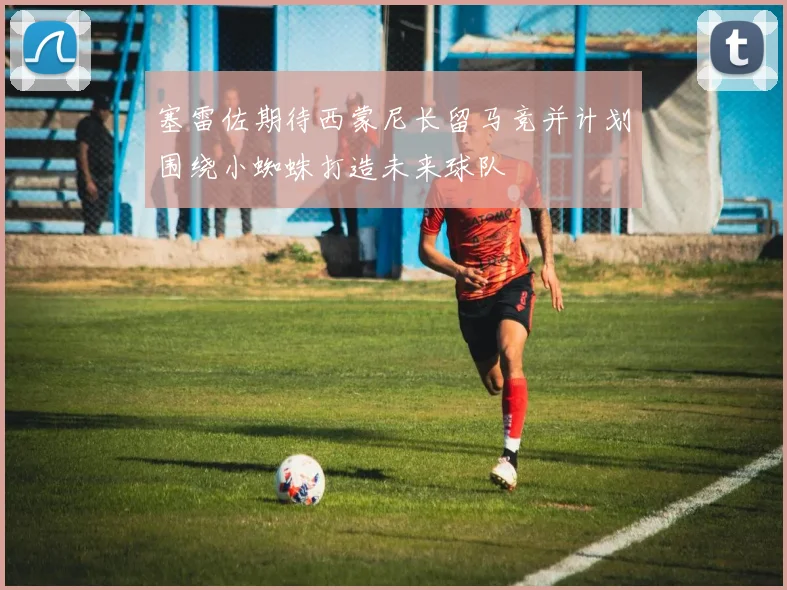 塞雷佐期待西蒙尼长留马竞并计划围绕小蜘蛛打造未来球队