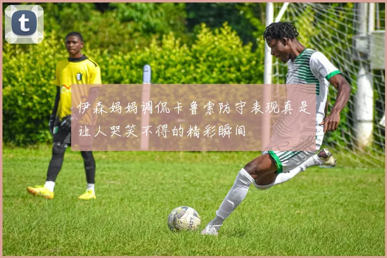伊森妈妈调侃卡鲁索防守表现真是让人哭笑不得的精彩瞬间