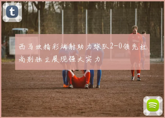 西马坎精彩端射助力球队2-0领先杜尚别独立展现强大实力