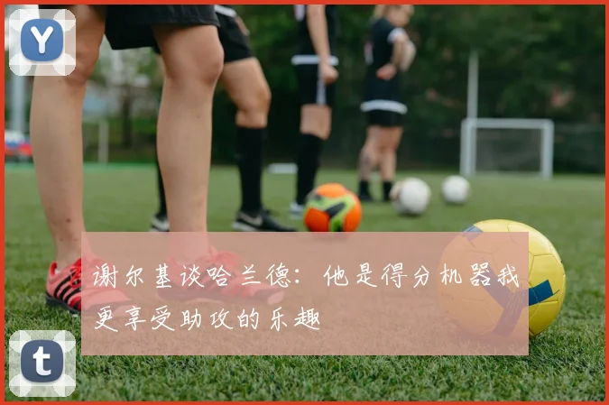 谢尔基谈哈兰德：他是得分机器我更享受助攻的乐趣