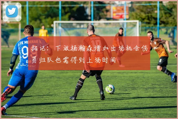 拓记：下放杨瀚森增加出场机会伤员归队也需得到上场时间