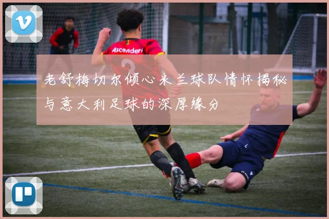 老舒梅切尔倾心米兰球队情怀揭秘与意大利足球的深厚缘分