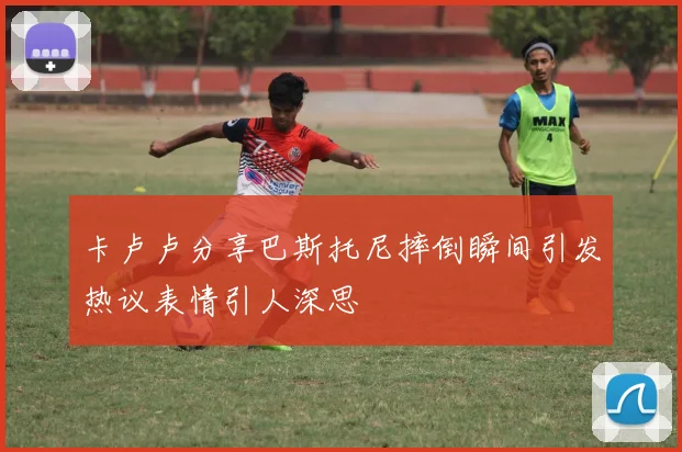 卡卢卢分享巴斯托尼摔倒瞬间引发热议表情引人深思