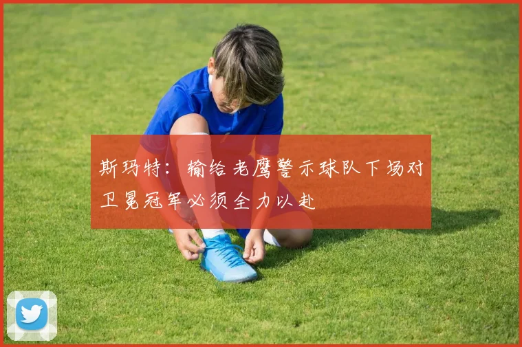 斯玛特：输给老鹰警示球队下场对卫冕冠军必须全力以赴