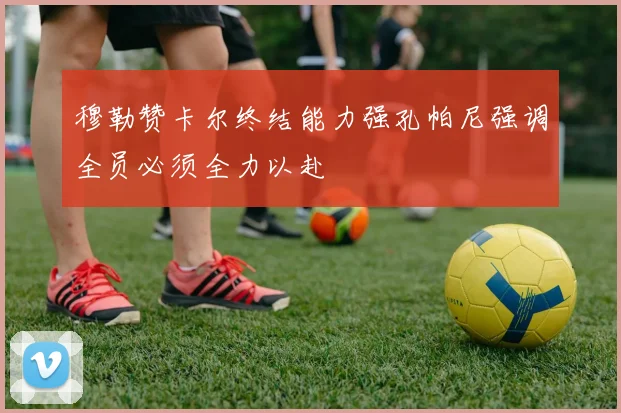 穆勒赞卡尔终结能力强孔帕尼强调全员必须全力以赴