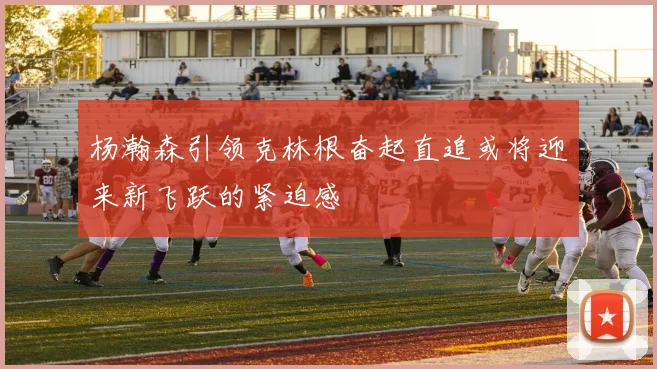 杨瀚森引领克林根奋起直追或将迎来新飞跃的紧迫感