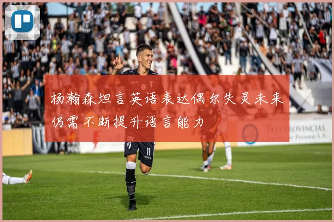 杨瀚森坦言英语表达偶尔失灵未来仍需不断提升语言能力