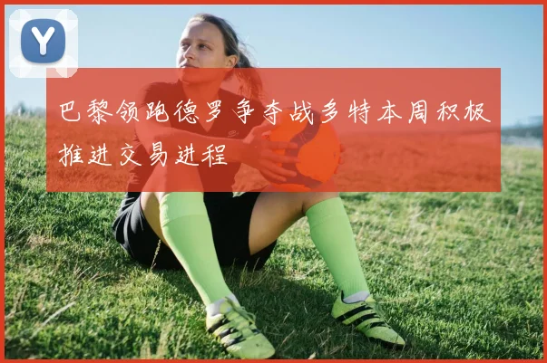 巴黎领跑德罗争夺战多特本周积极推进交易进程