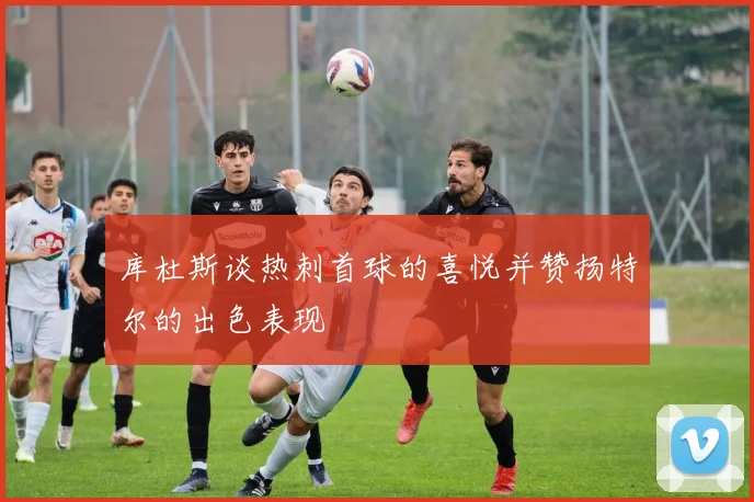 库杜斯谈热刺首球的喜悦并赞扬特尔的出色表现