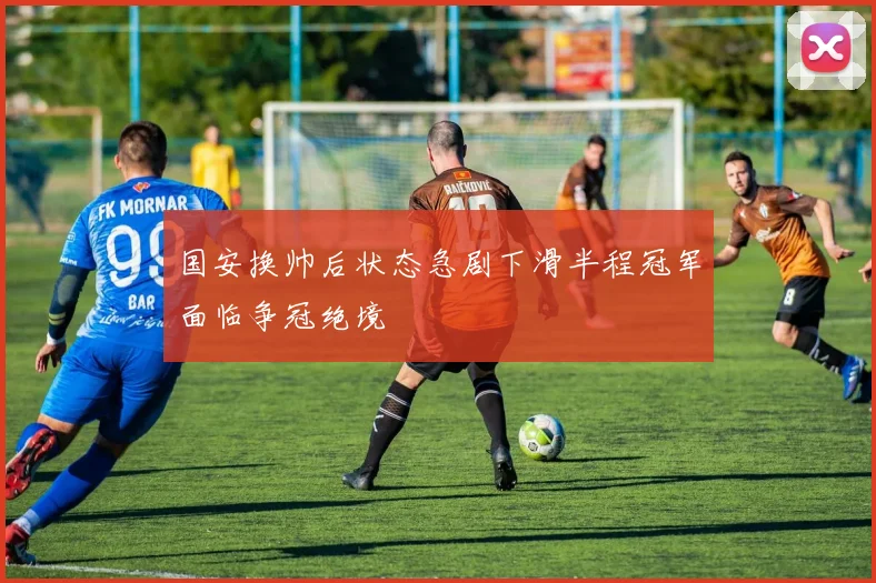 国安换帅后状态急剧下滑半程冠军面临争冠绝境
