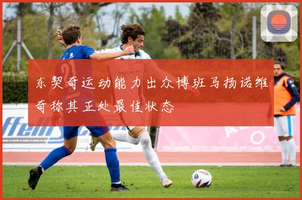 东契奇运动能力出众博班马扬诺维奇称其正处最佳状态