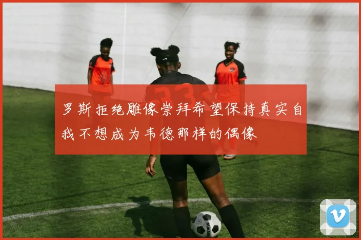 罗斯拒绝雕像崇拜希望保持真实自我不想成为韦德那样的偶像