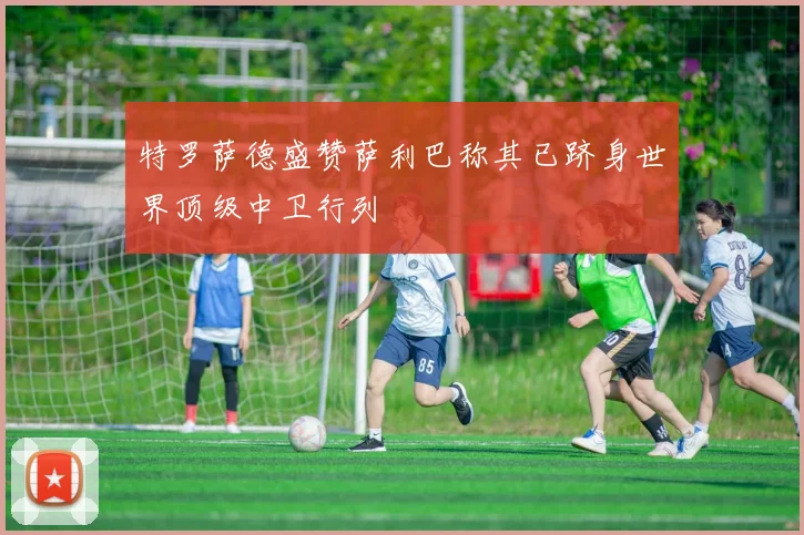 特罗萨德盛赞萨利巴称其已跻身世界顶级中卫行列