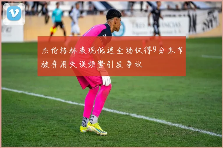 杰伦格林表现低迷全场仅得9分末节被弃用失误频繁引发争议