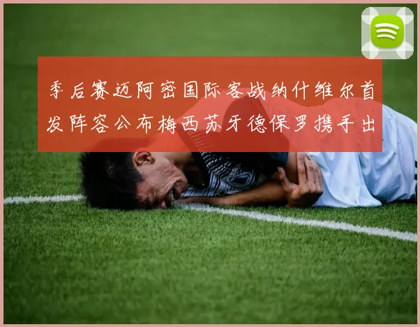 季后赛迈阿密国际客战纳什维尔首发阵容公布梅西苏牙德保罗携手出战
