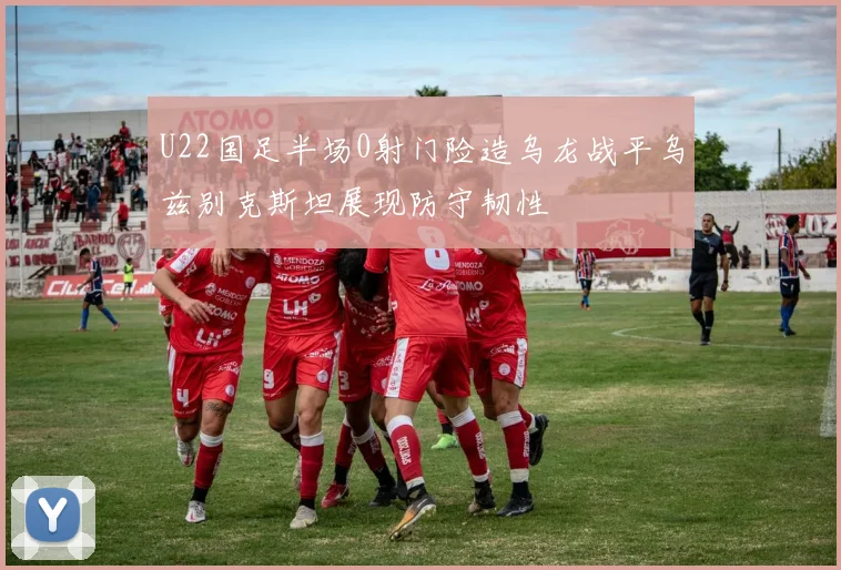 U22国足半场0射门险造乌龙战平乌兹别克斯坦展现防守韧性