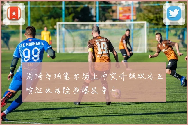 周琦与珀塞尔场上冲突升级双方互喷垃圾话险些爆发争斗