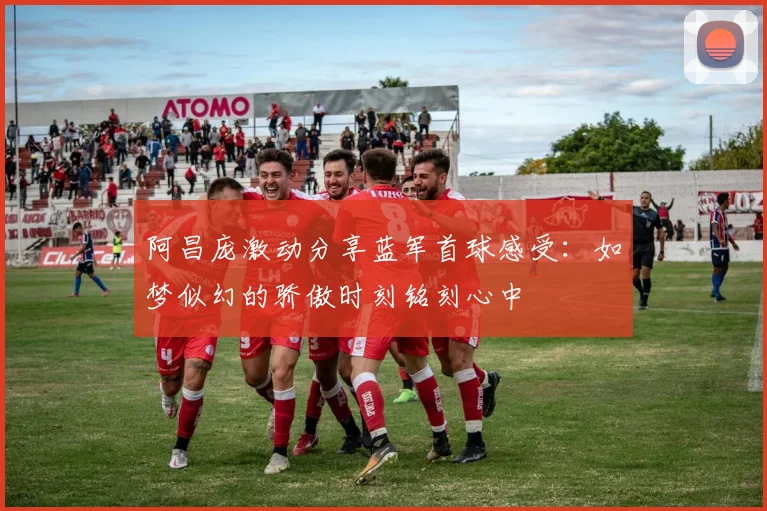 阿昌庞激动分享蓝军首球感受：如梦似幻的骄傲时刻铭刻心中
