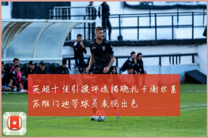 英超十佳引援评选揭晓扎卡谢尔基苏维门迪等球员表现出色