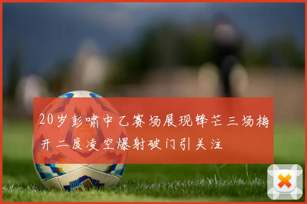 20岁彭啸中乙赛场展现锋芒三场梅开二度凌空爆射破门引关注